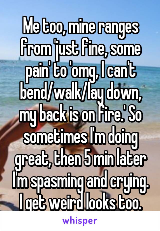 Me too, mine ranges from 'just fine, some pain' to 'omg, I can't bend/walk/lay down, my back is on fire.' So sometimes I'm doing great, then 5 min later I'm spasming and crying. I get weird looks too.