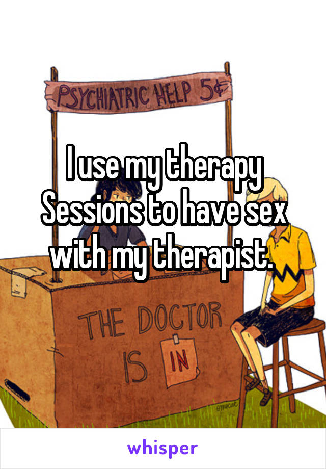I use my therapy Sessions to have sex with my therapist. 
