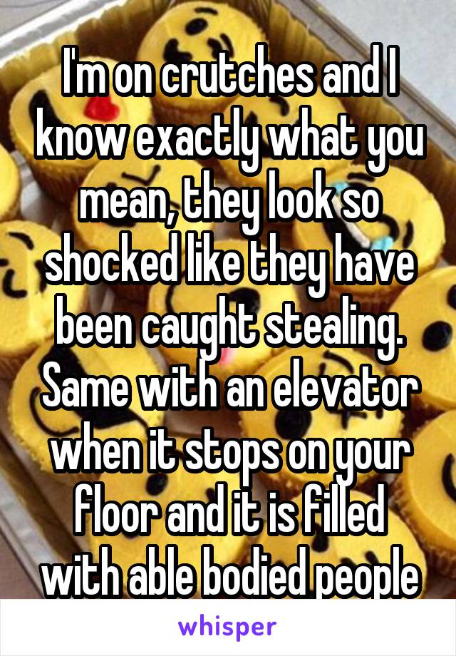 I'm on crutches and I know exactly what you mean, they look so shocked like they have been caught stealing. Same with an elevator when it stops on your floor and it is filled with able bodied people