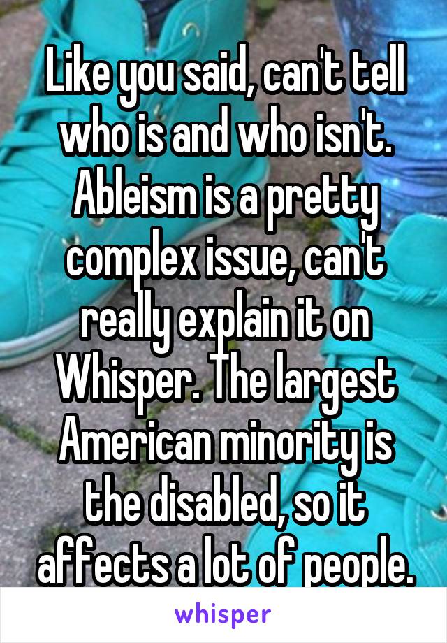 Like you said, can't tell who is and who isn't. Ableism is a pretty complex issue, can't really explain it on Whisper. The largest American minority is the disabled, so it affects a lot of people.