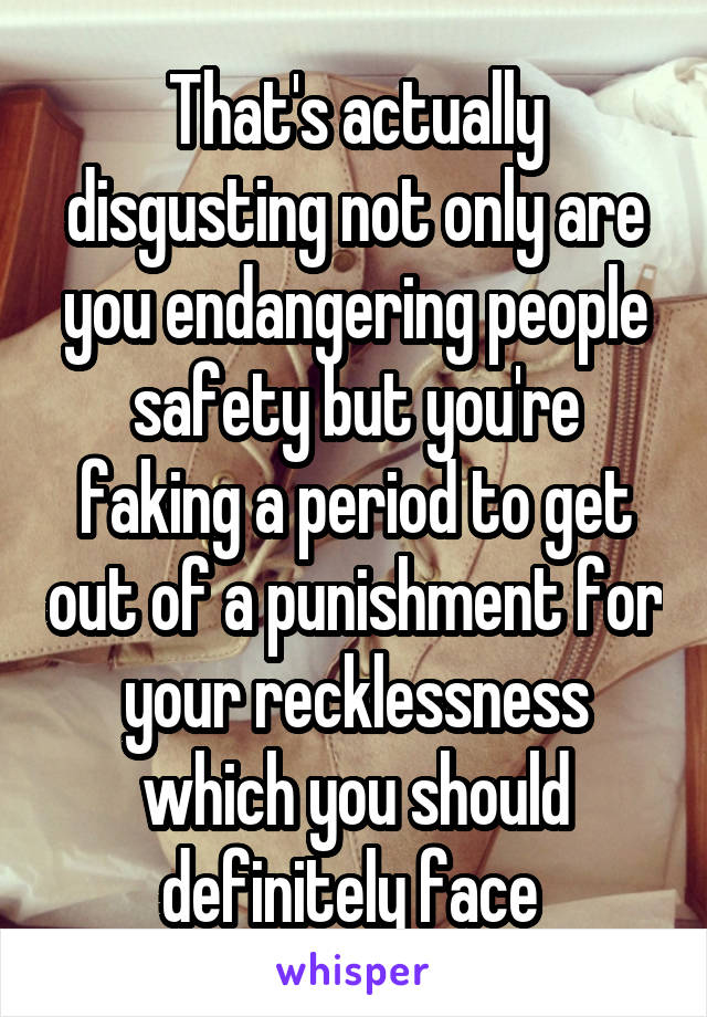 That's actually disgusting not only are you endangering people safety but you're faking a period to get out of a punishment for your recklessness which you should definitely face 