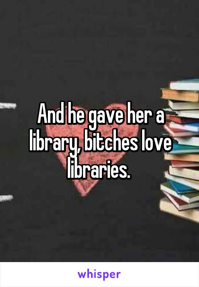 And he gave her a library, bitches love libraries. 