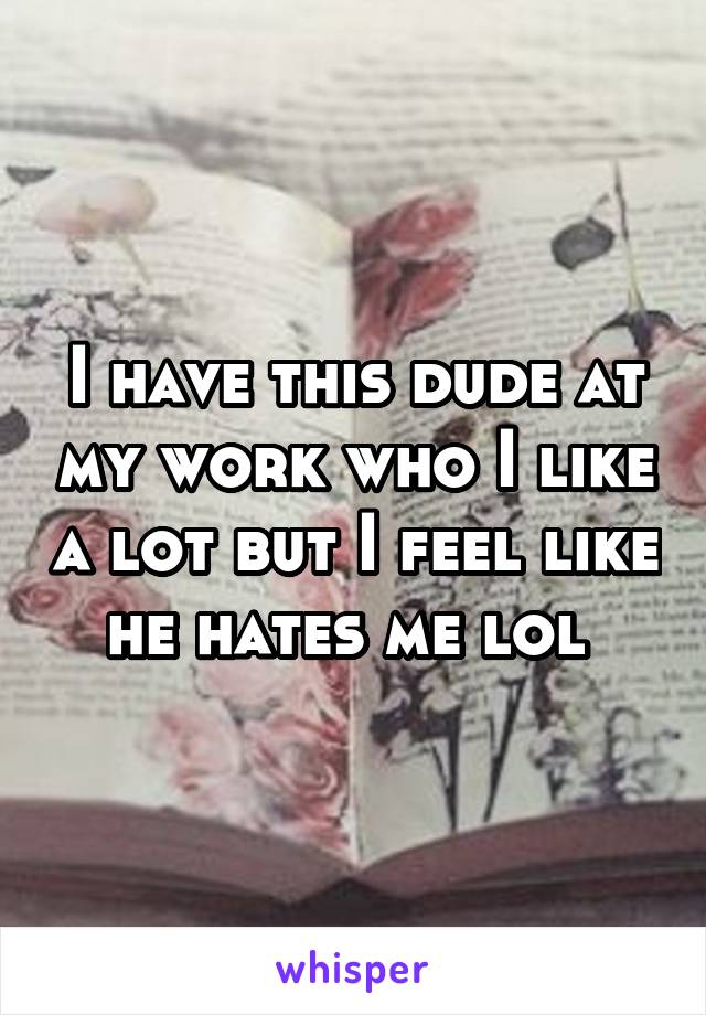 I have this dude at my work who I like a lot but I feel like he hates me lol 