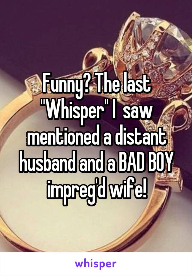 Funny? The last "Whisper" I  saw mentioned a distant husband and a BAD BOY impreg'd wife!