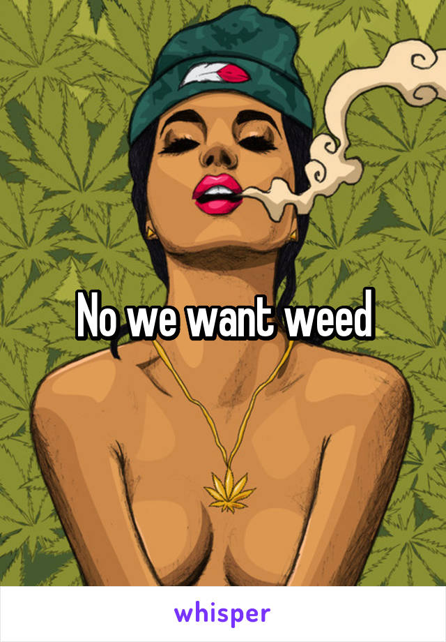 No we want weed