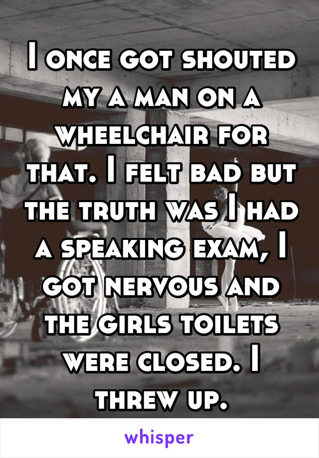 I once got shouted my a man on a wheelchair for that. I felt bad but the truth was I had a speaking exam, I got nervous and the girls toilets were closed. I threw up.
