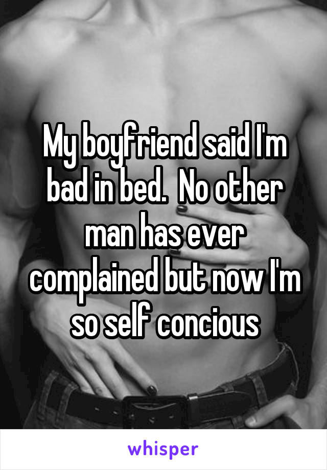 My boyfriend said I'm bad in bed.  No other man has ever complained but now I'm so self concious