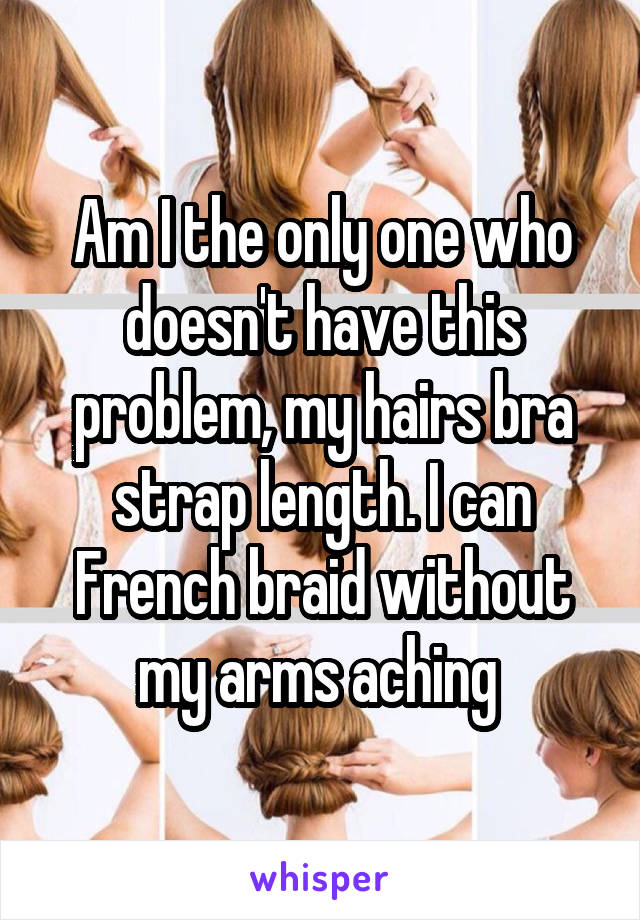 Am I the only one who doesn't have this problem, my hairs bra strap length. I can French braid without my arms aching 