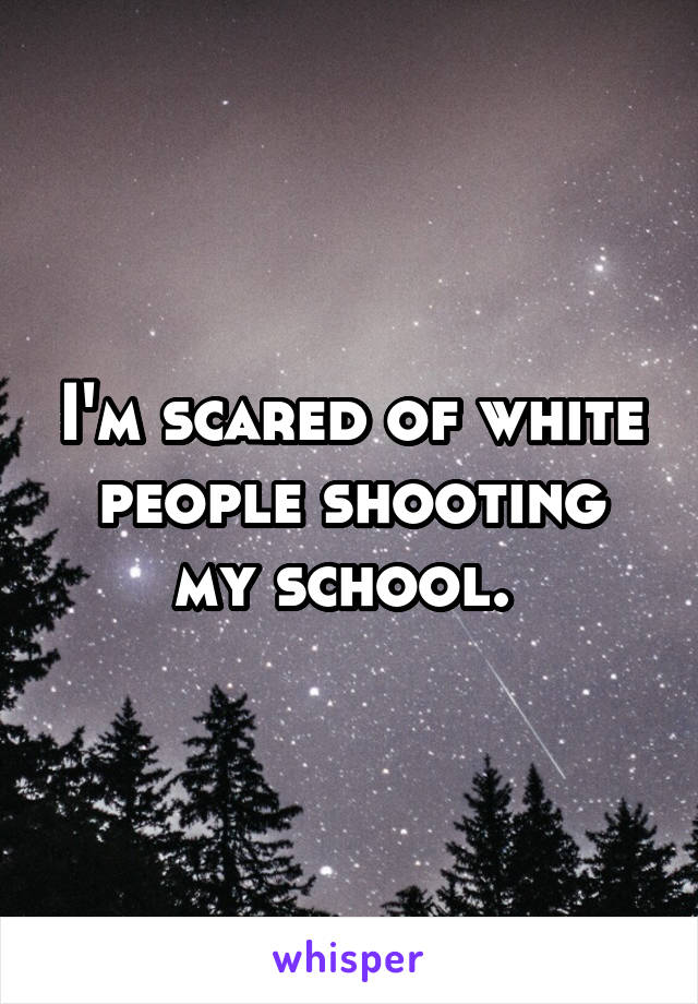 I'm scared of white people shooting my school. 
