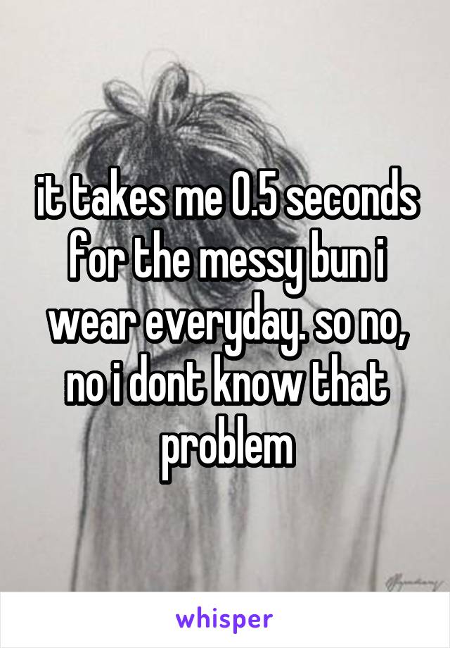 it takes me 0.5 seconds for the messy bun i wear everyday. so no, no i dont know that problem