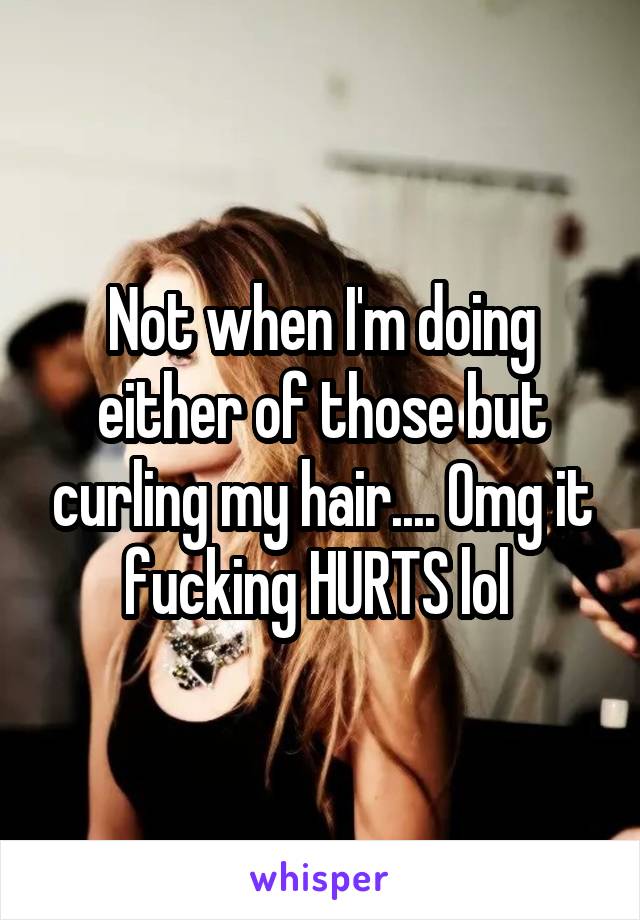 Not when I'm doing either of those but curling my hair.... Omg it fucking HURTS lol 