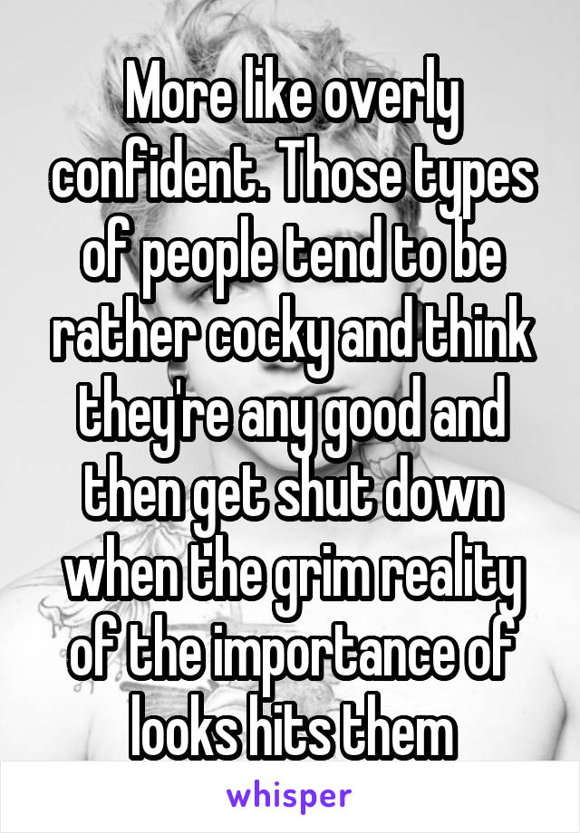 More like overly confident. Those types of people tend to be rather cocky and think they're any good and then get shut down when the grim reality of the importance of looks hits them