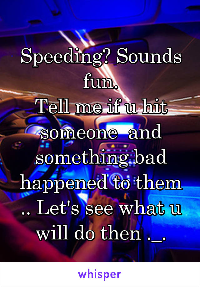 Speeding? Sounds fun.
Tell me if u hit someone  and something bad happened to them .. Let's see what u will do then ._.