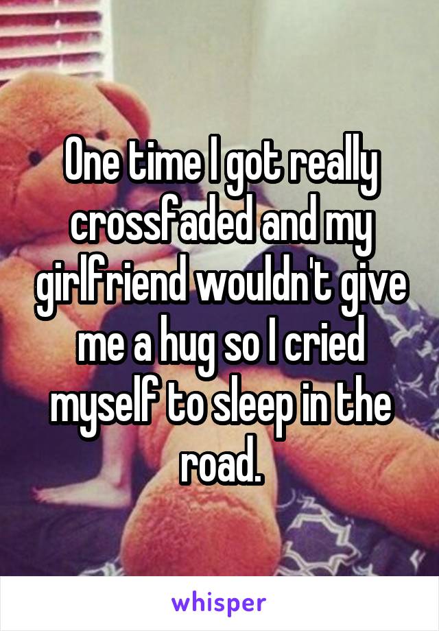 One time I got really crossfaded and my girlfriend wouldn't give me a hug so I cried myself to sleep in the road.