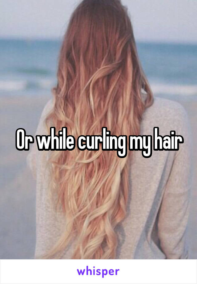 Or while curling my hair