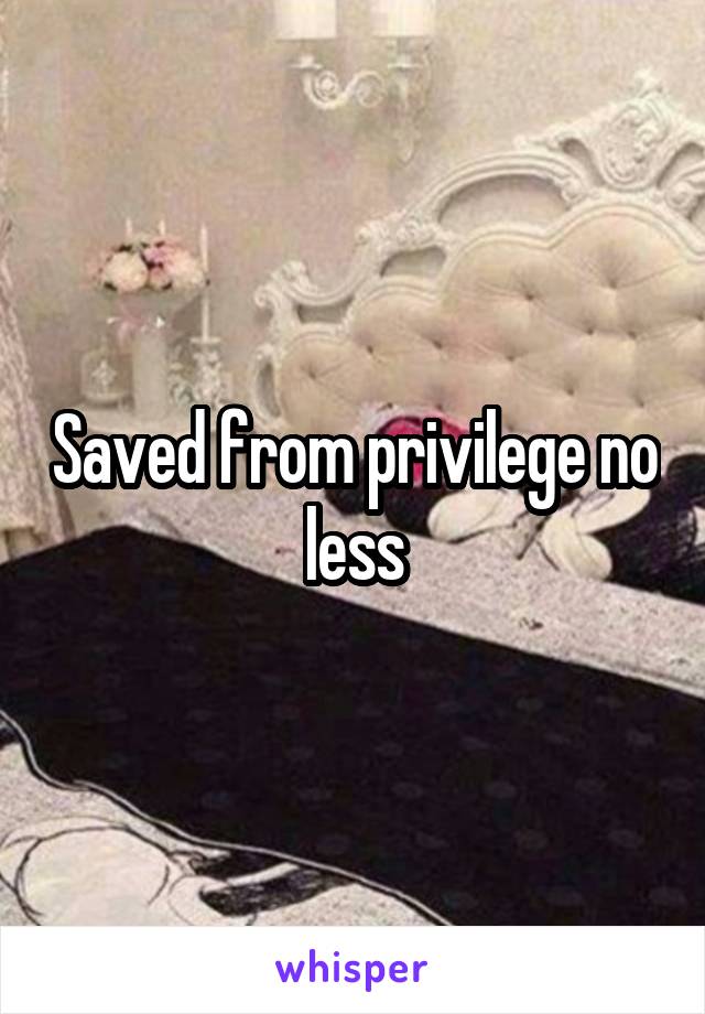 Saved from privilege no less