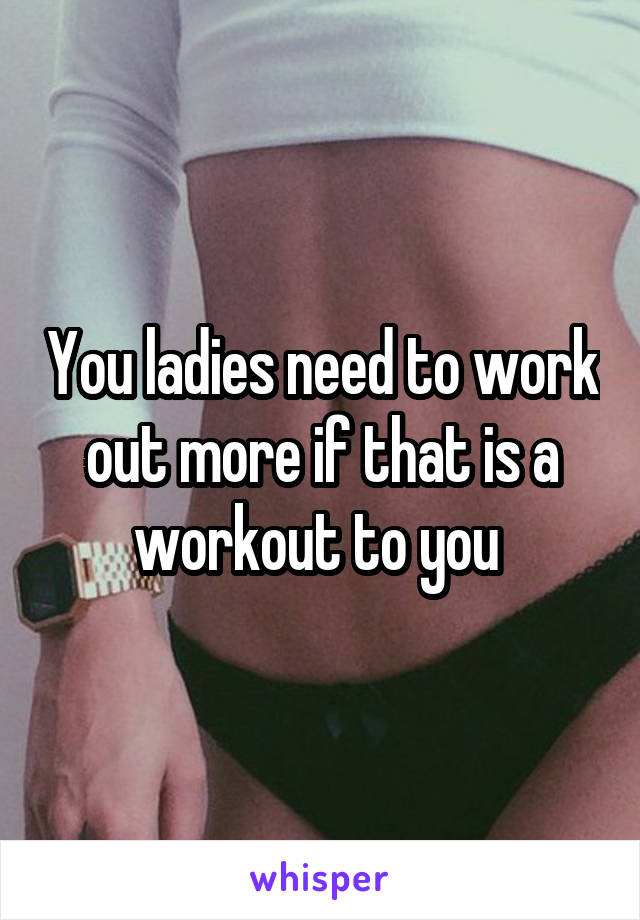 You ladies need to work out more if that is a workout to you 