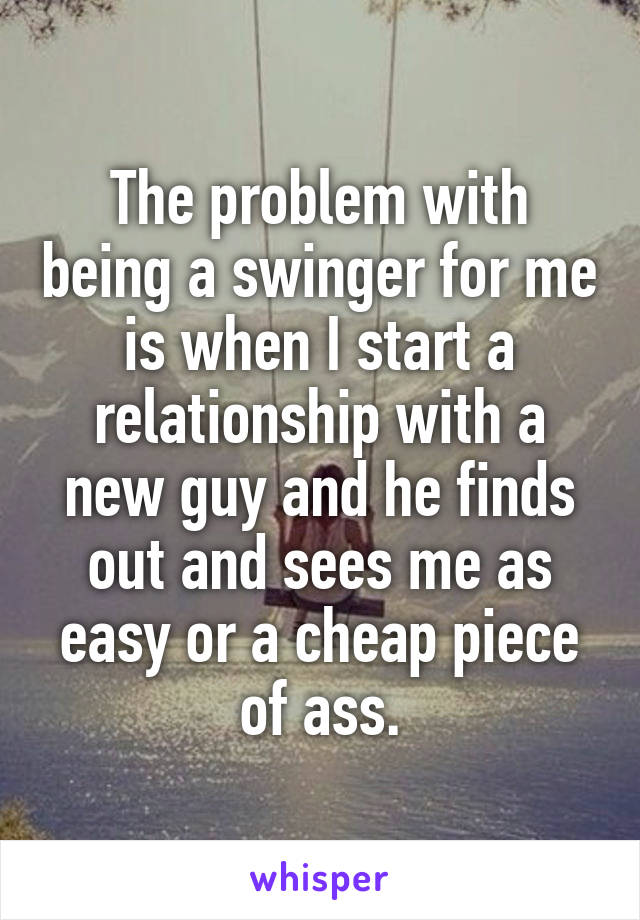 The problem with being a swinger for me is when I start a relationship with a new guy and he finds out and sees me as easy or a cheap piece of ass.