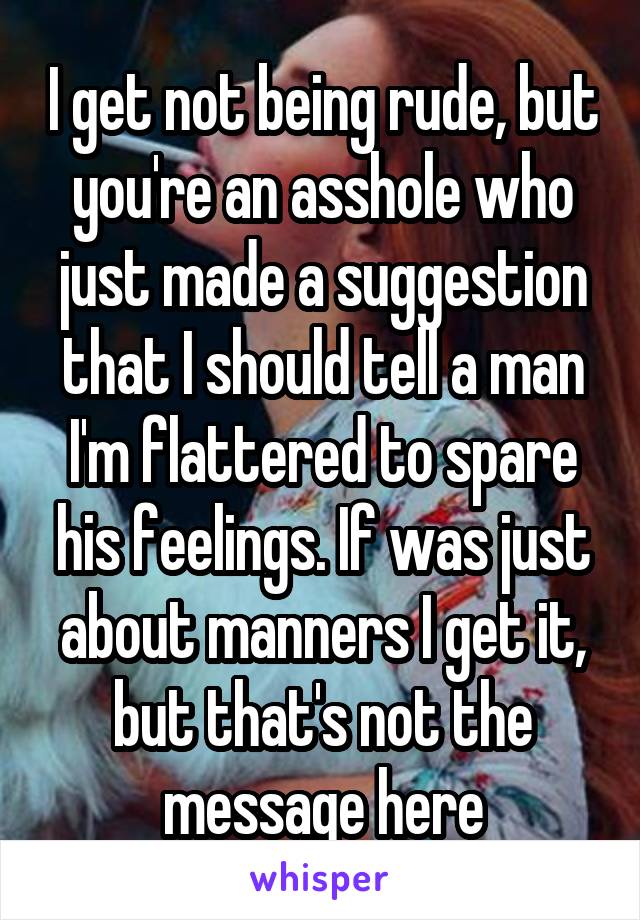 I get not being rude, but you're an asshole who just made a suggestion that I should tell a man I'm flattered to spare his feelings. If was just about manners I get it, but that's not the message here