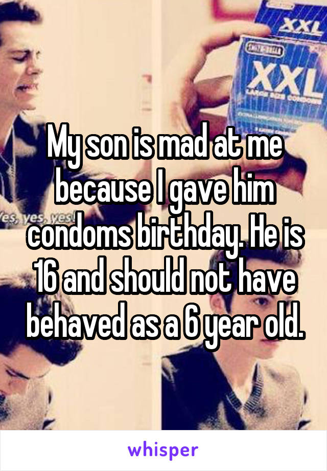 My son is mad at me because I gave him condoms birthday. He is 16 and should not have behaved as a 6 year old.