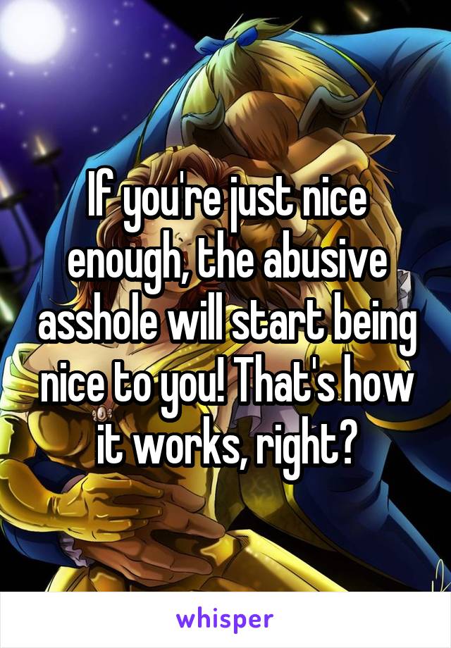 If you're just nice enough, the abusive asshole will start being nice to you! That's how it works, right?