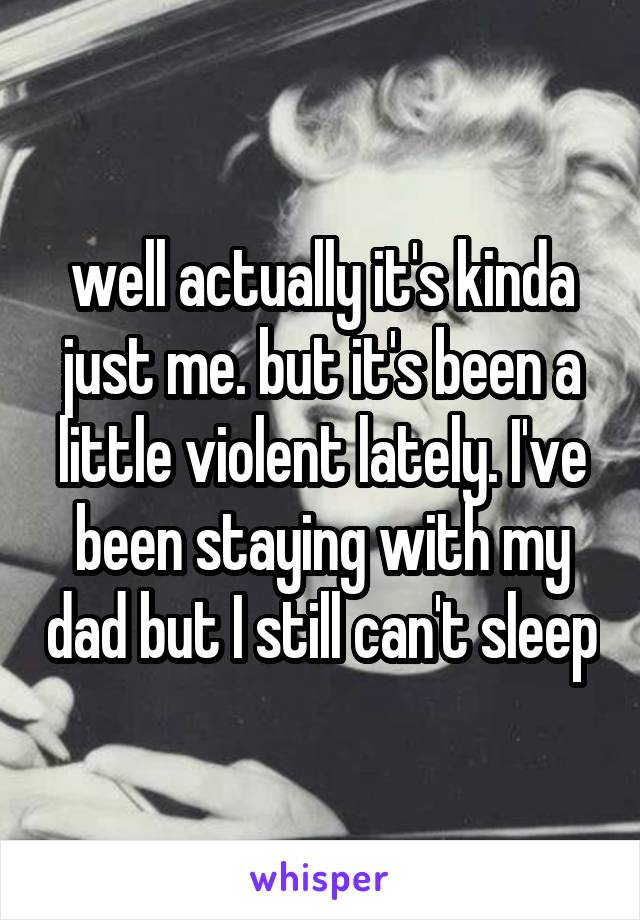 well actually it's kinda just me. but it's been a little violent lately. I've been staying with my dad but I still can't sleep