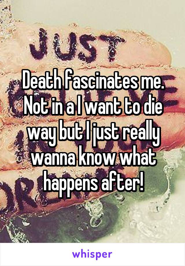 Death fascinates me. Not in a I want to die way but I just really wanna know what happens after!