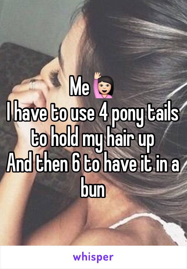 Me🙋🏻
I have to use 4 pony tails to hold my hair up 
And then 6 to have it in a bun