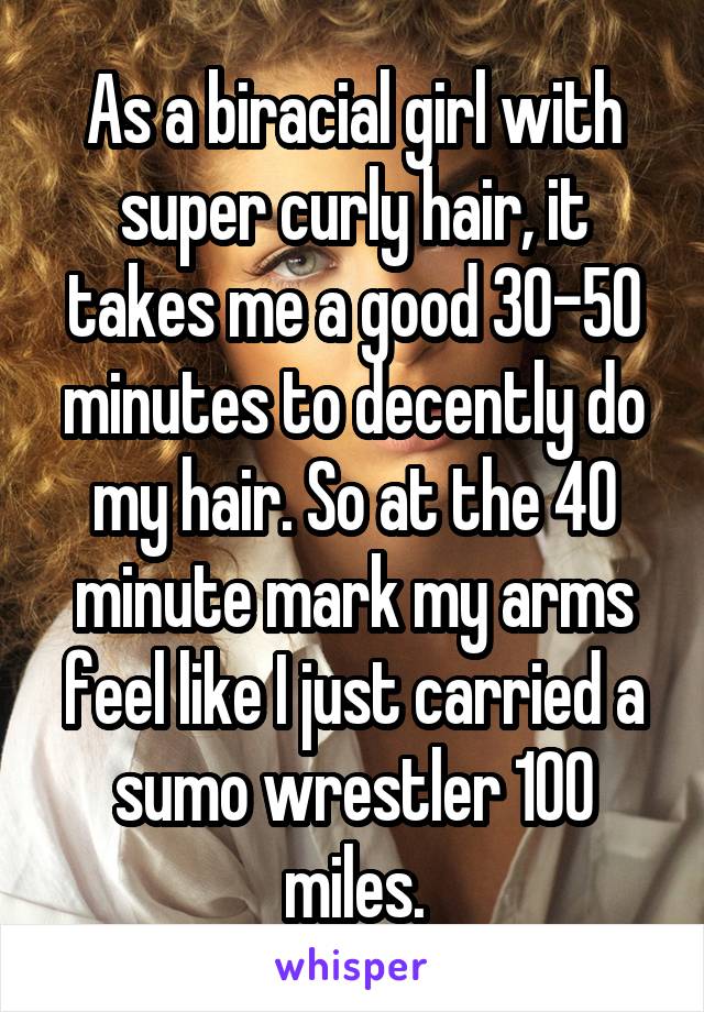 As a biracial girl with super curly hair, it takes me a good 30-50 minutes to decently do my hair. So at the 40 minute mark my arms feel like I just carried a sumo wrestler 100 miles.