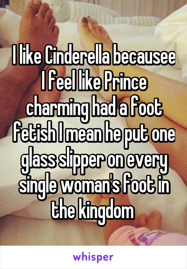 I like Cinderella becausee I feel like Prince charming had a foot fetish I mean he put one glass slipper on every single woman's foot in the kingdom 