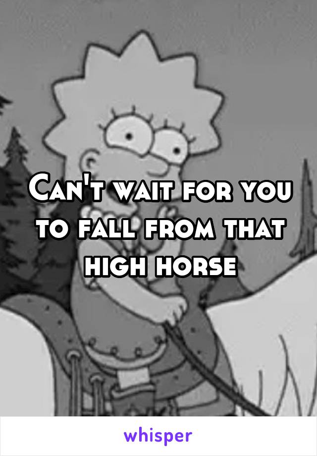 Can't wait for you to fall from that high horse