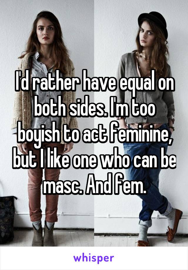 I'd rather have equal on both sides. I'm too boyish to act feminine, but I like one who can be masc. And fem.