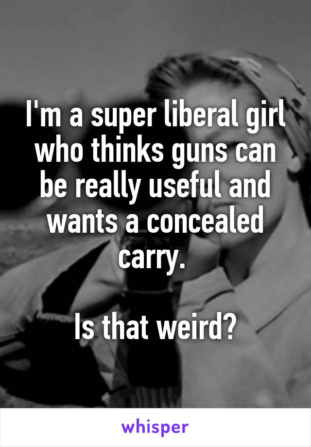 I'm a super liberal girl who thinks guns can be really useful and wants a concealed carry. 

Is that weird?