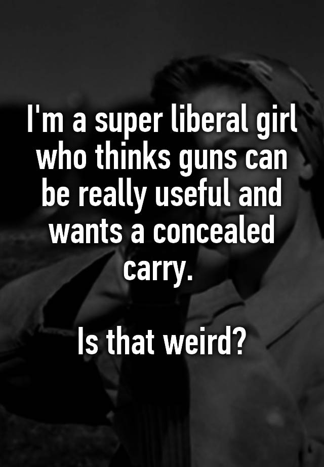 I'm a super liberal girl who thinks guns can be really useful and wants a concealed carry. 

Is that weird?