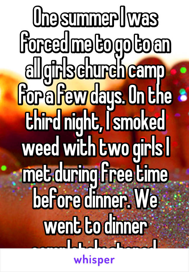 One summer I was forced me to go to an all girls church camp for a few days. On the third night, I smoked weed with two girls I met during free time before dinner. We went to dinner completely stoned.