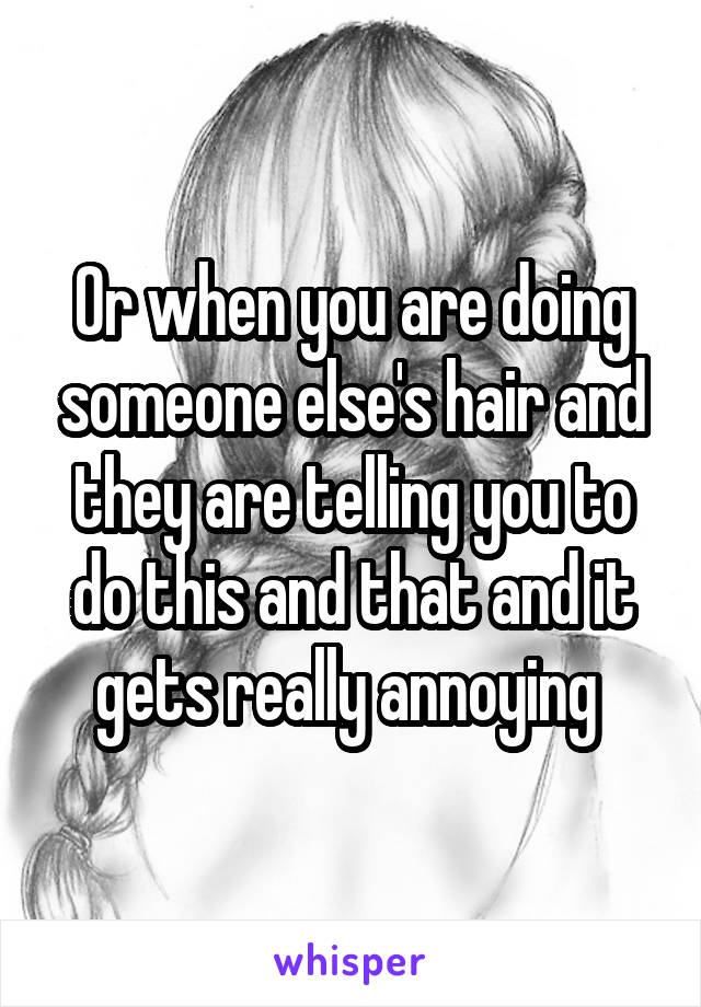 Or when you are doing someone else's hair and they are telling you to do this and that and it gets really annoying 