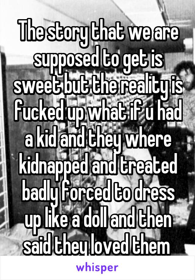 The story that we are supposed to get is sweet but the reality is fucked up what if u had a kid and they where kidnapped and treated badly forced to dress up like a doll and then said they loved them 