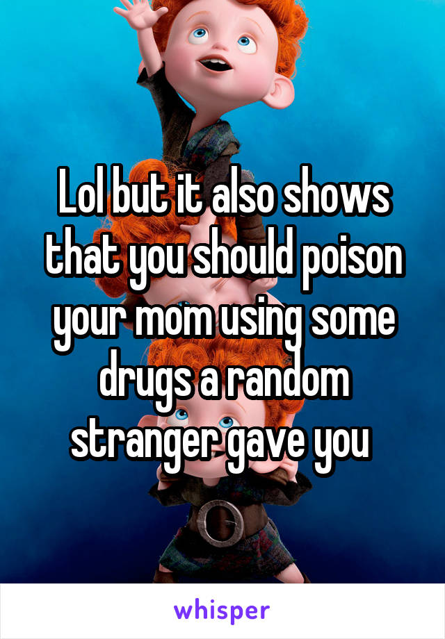 Lol but it also shows that you should poison your mom using some drugs a random stranger gave you 