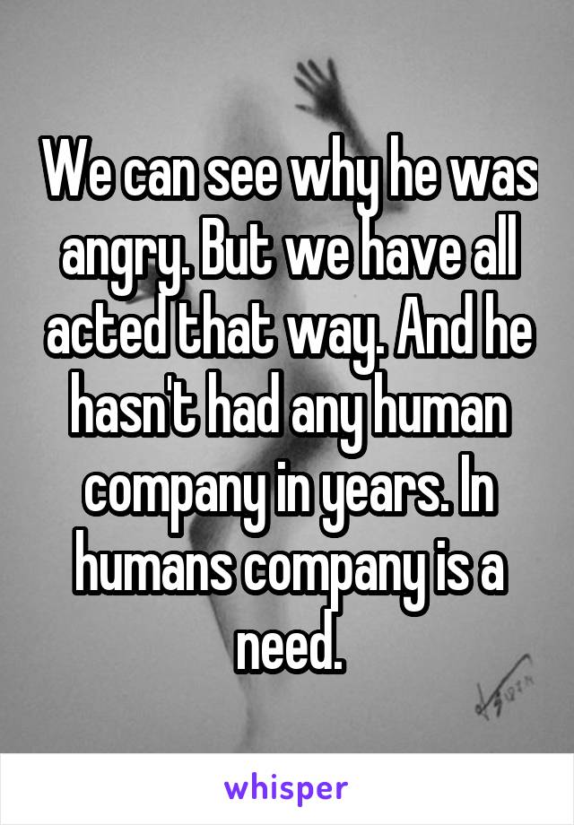 We can see why he was angry. But we have all acted that way. And he hasn't had any human company in years. In humans company is a need.