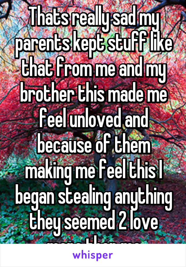 Thats really sad my parents kept stuff like that from me and my brother this made me feel unloved and because of them making me feel this I began stealing anything they seemed 2 love more then me