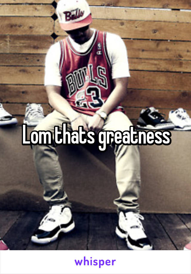 Lom thats greatness