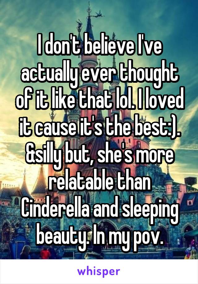 I don't believe I've actually ever thought of it like that lol. I loved it cause it's the best:). &silly but, she's more relatable than Cinderella and sleeping beauty. In my pov.