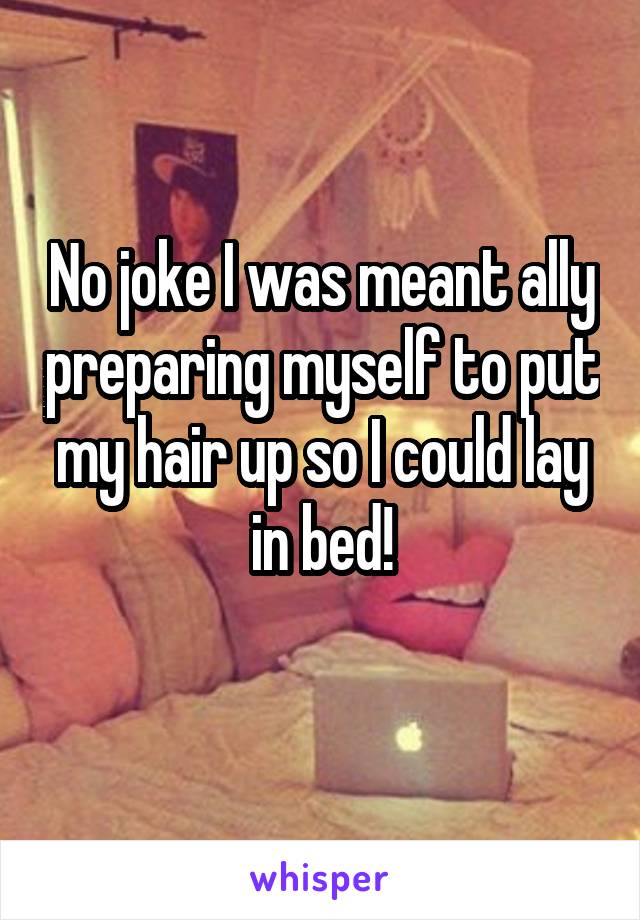 No joke I was meant ally preparing myself to put my hair up so I could lay in bed!
