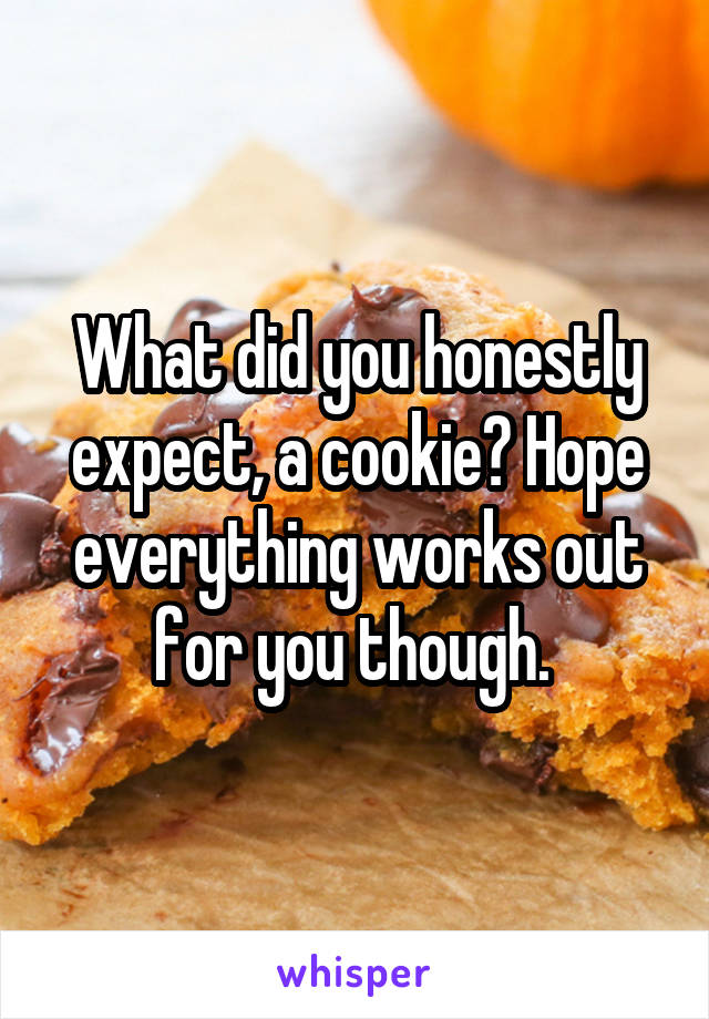 What did you honestly expect, a cookie? Hope everything works out for you though. 