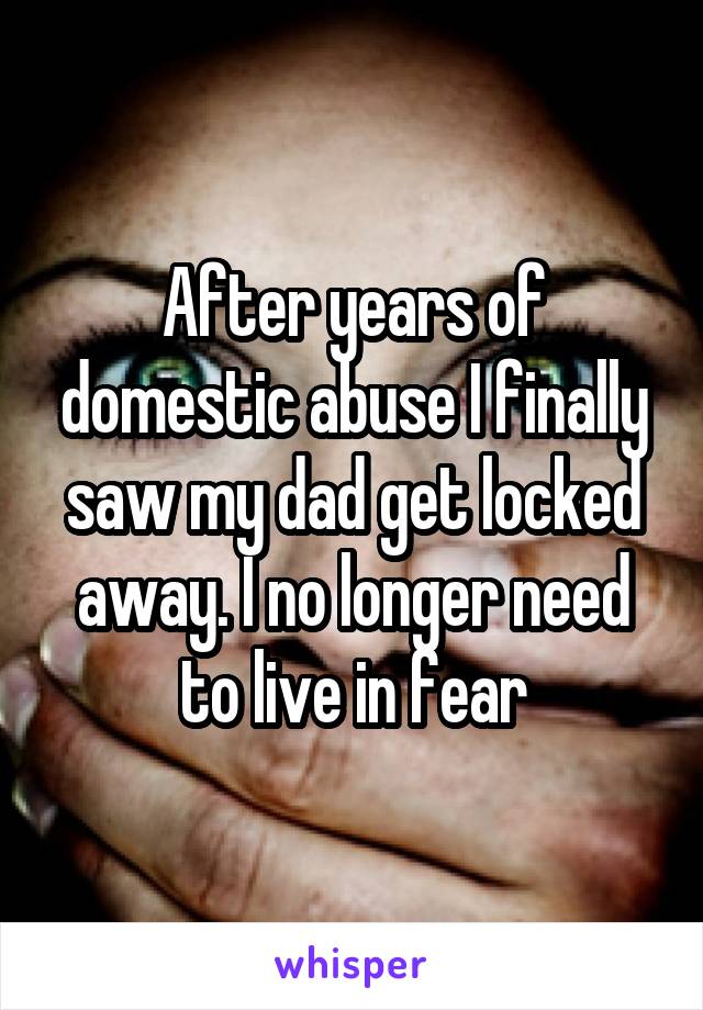 After years of domestic abuse I finally saw my dad get locked away. I no longer need to live in fear