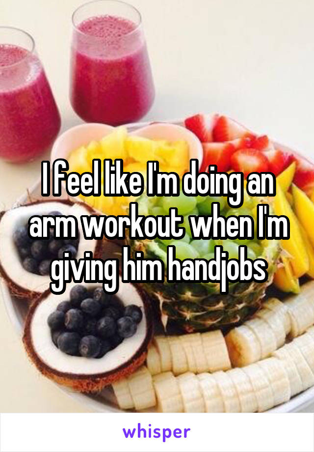 I feel like I'm doing an arm workout when I'm giving him handjobs