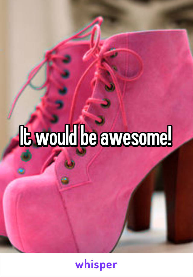It would be awesome! 