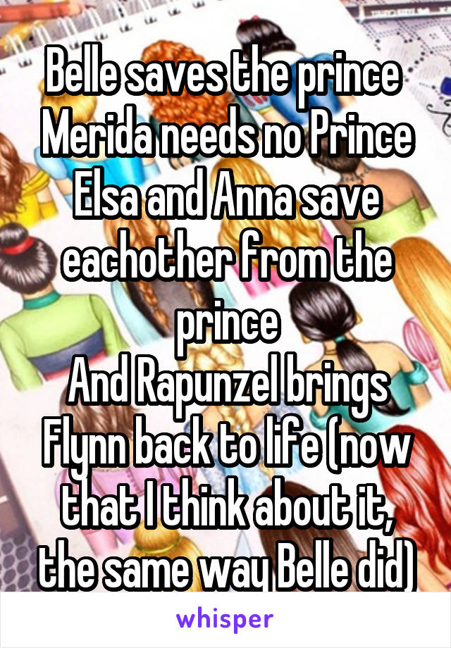 Belle saves the prince 
Merida needs no Prince
Elsa and Anna save eachother from the prince
And Rapunzel brings Flynn back to life (now that I think about it, the same way Belle did)