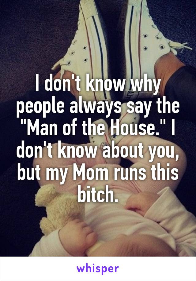 I don't know why people always say the "Man of the House." I don't know about you, but my Mom runs this bitch.