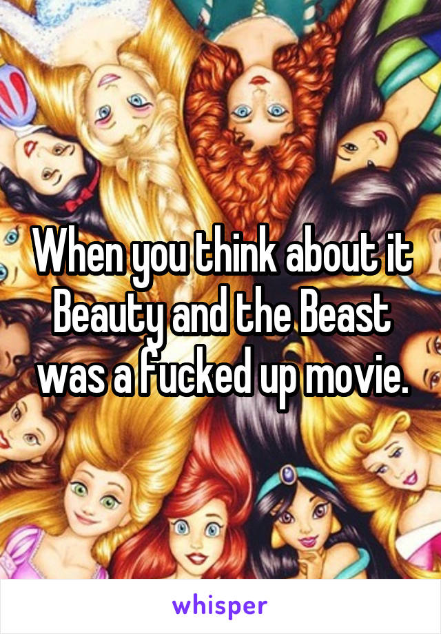 When you think about it Beauty and the Beast was a fucked up movie.